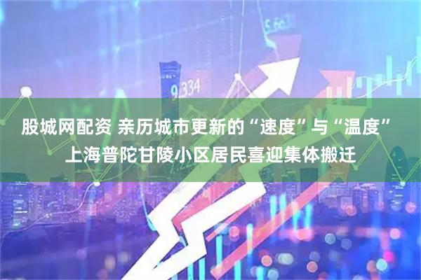 股城网配资 亲历城市更新的“速度”与“温度” 上海普陀甘陵小区居民喜迎集体搬迁