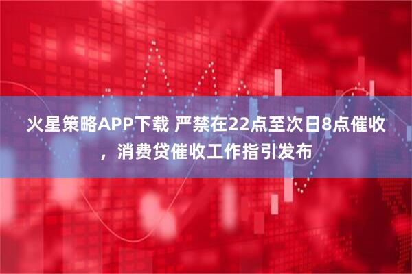 火星策略APP下载 严禁在22点至次日8点催收，消费贷催收工作指引发布