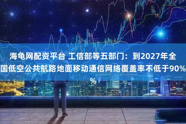 海龟网配资平台 工信部等五部门：到2027年全国低空公共航路地面移动通信网络覆盖率不低于90%