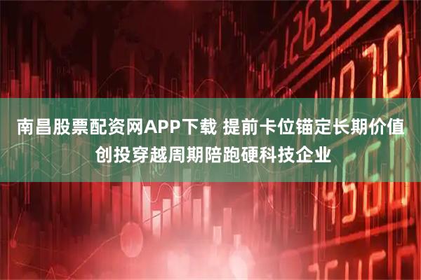 南昌股票配资网APP下载 提前卡位锚定长期价值 创投穿越周期陪跑硬科技企业