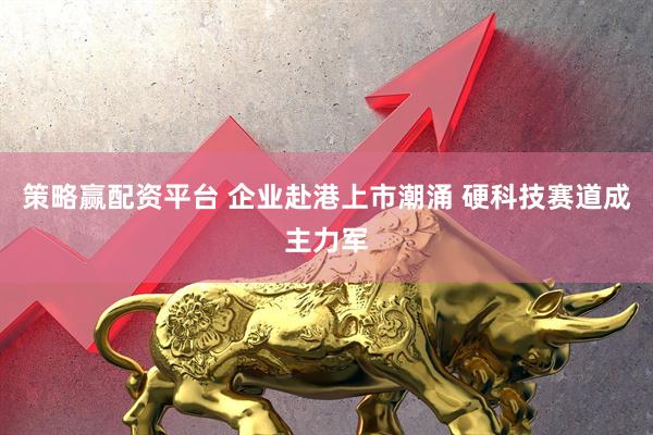 策略赢配资平台 企业赴港上市潮涌 硬科技赛道成主力军