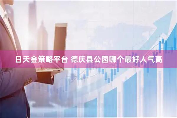 日天金策略平台 德庆县公园哪个最好人气高